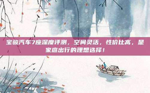 宝骏汽车7座深度评测，空间灵活，性价比高，是家庭出行的理想选择！