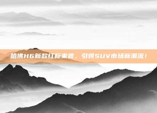 哈佛H6新款红标来袭，引领SUV市场新潮流！