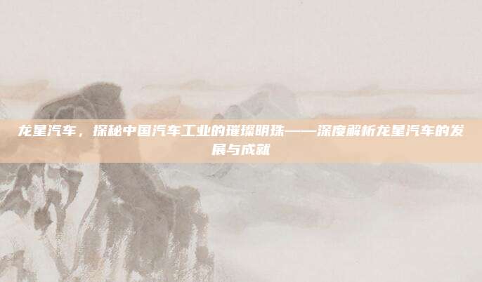 龙星汽车,探秘中国汽车工业的璀璨明珠——深度解析龙星汽车的发展与成就