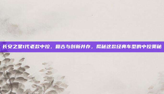 长安之星1代老款中控,复古与创新并存,揭秘这款经典车型的中控奥秘