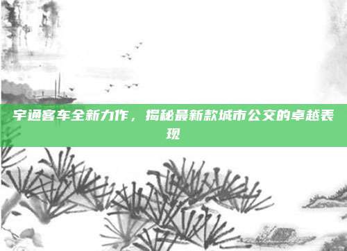 宇通客车全新力作,揭秘最新款城市公交的卓越表现