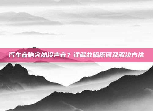 汽车音响突然没声音?详解故障原因及解决方法