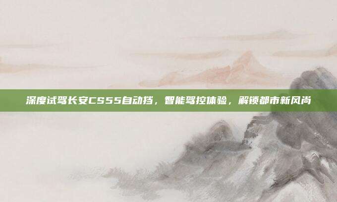 深度试驾长安CS55自动挡，智能驾控体验，解锁都市新风尚