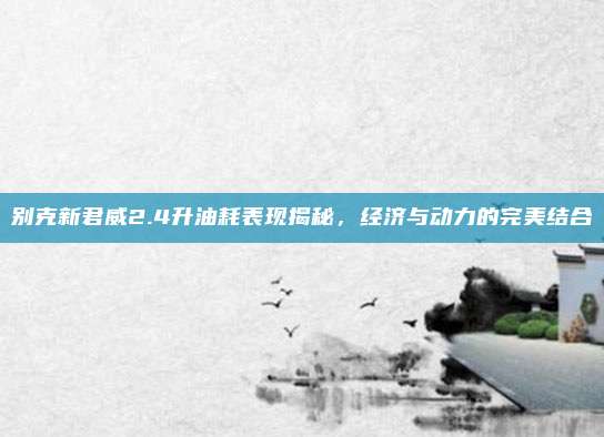 别克新君威2.4升油耗表现揭秘,经济与动力的完美结合
