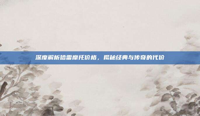 深度解析哈雷摩托价格，揭秘经典与传奇的代价
