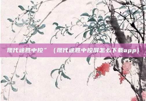 现代途胜中控”（现代途胜中控屏怎么下载app）