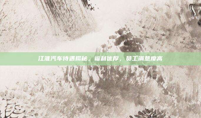 江淮汽车待遇揭秘，福利优厚，员工满意度高