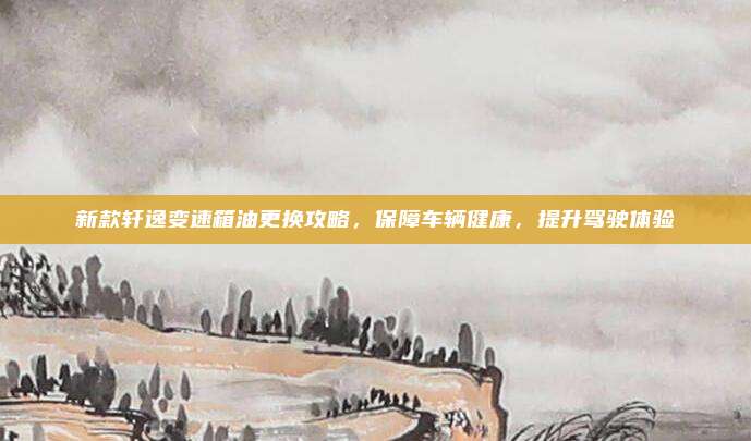 新款轩逸变速箱油更换攻略,保障车辆健康,提升驾驶体验