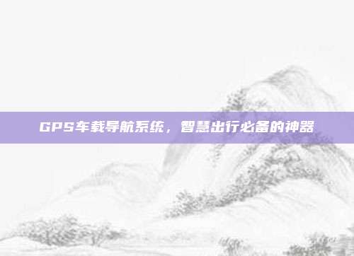 GPS车载导航系统,智慧出行必备的神器
