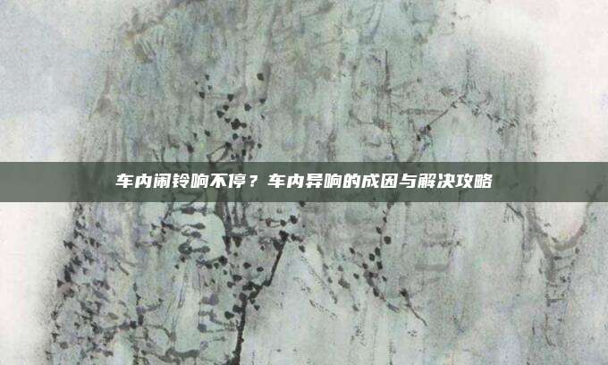 车内闹铃响不停?车内异响的成因与解决攻略