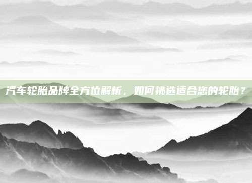 汽车轮胎品牌全方位解析,如何挑选适合您的轮胎?