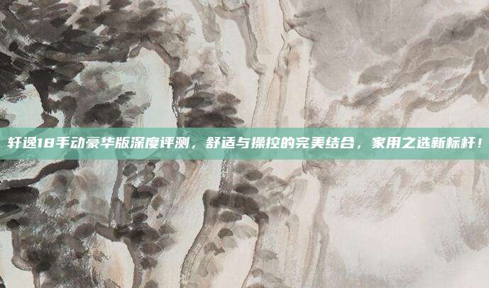 轩逸18手动豪华版深度评测,舒适与操控的完美结合,家用之选新标杆!