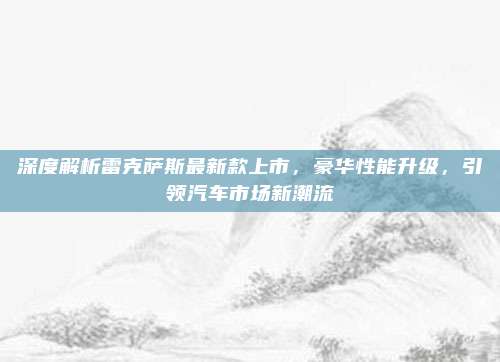 深度解析雷克萨斯最新款上市，豪华性能升级，引领汽车市场新潮流