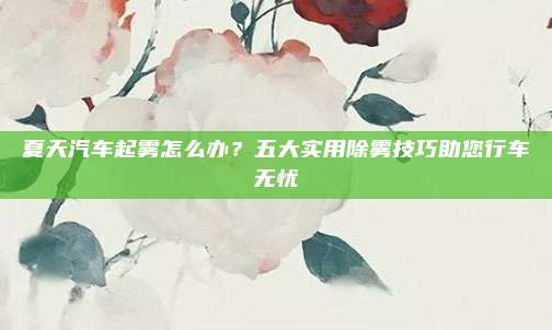 夏天汽车起雾怎么办?五大实用除雾技巧助您行车无忧