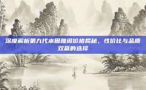 深度解析第九代本田雅阁价格揭秘，性价比与品质双赢的选择