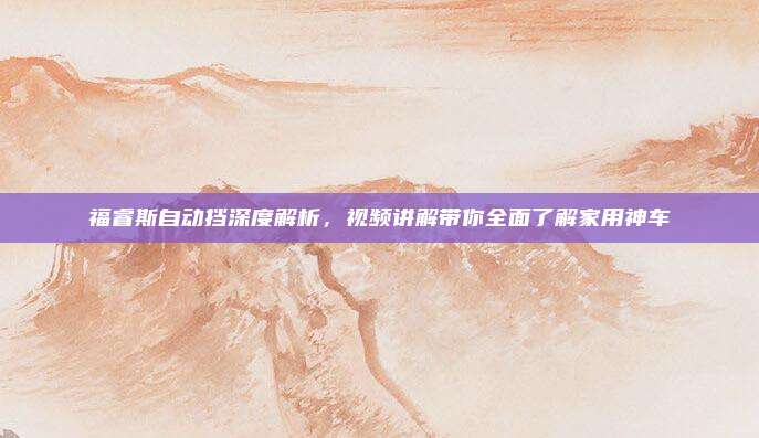 福睿斯自动挡深度解析,视频讲解带你全面了解家用神车