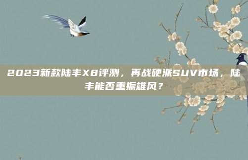 2023新款陆丰X8评测,再战硬派SUV市场,陆丰能否重振雄风?