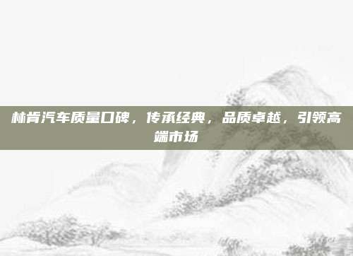 林肯汽车质量口碑，传承经典，品质卓越，引领高端市场