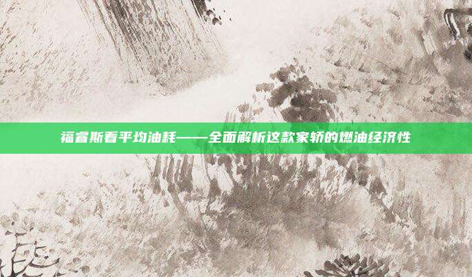 福睿斯看平均油耗——全面解析这款家轿的燃油经济性