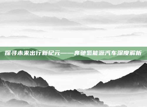 探寻未来出行新纪元——奔驰氢能源汽车深度解析