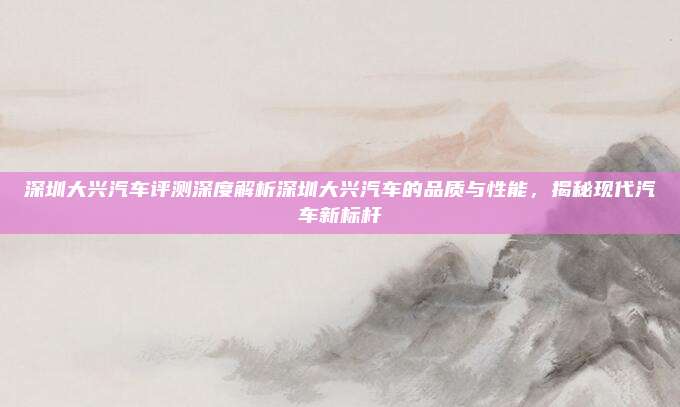 深圳大兴汽车评测深度解析深圳大兴汽车的品质与性能，揭秘现代汽车新标杆