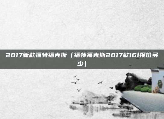 2017新款福特福克斯(福特福克斯2017款16l报价多少)