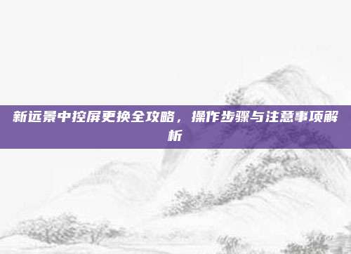 新远景中控屏更换全攻略,操作步骤与注意事项解析