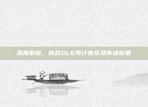深度解析,新款GL6预计售价及市场前景