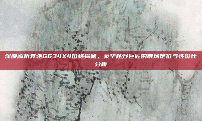 深度解析奔驰G634X4价格揭秘,豪华越野巨匠的市场定位与性价比分析