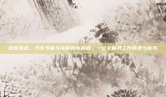 启停系统,汽车节能与环保的新利器,一文全解其工作原理与优势