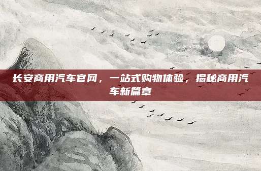 长安商用汽车官网,一站式购物体验,揭秘商用汽车新篇章