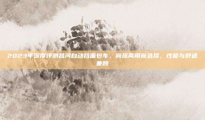 2023年深度评测昌河自动挡面包车,商旅两用新选择,性能与舒适兼顾