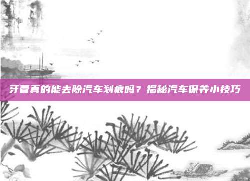 牙膏真的能去除汽车划痕吗？揭秘汽车保养小技巧