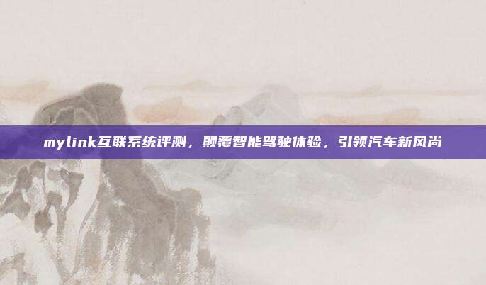 mylink互联系统评测,颠覆智能驾驶体验,引领汽车新风尚