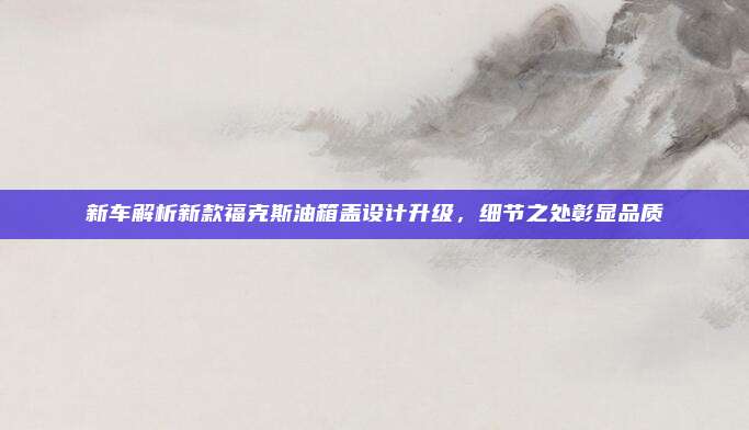 新车解析新款福克斯油箱盖设计升级，细节之处彰显品质