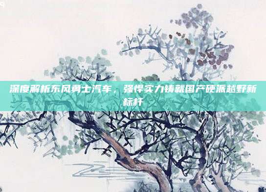 深度解析东风勇士汽车,强悍实力铸就国产硬派越野新标杆