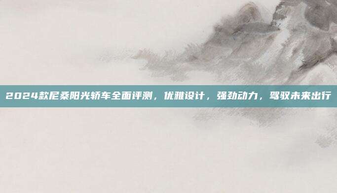 2024款尼桑阳光轿车全面评测,优雅设计,强劲动力,驾驭未来出行