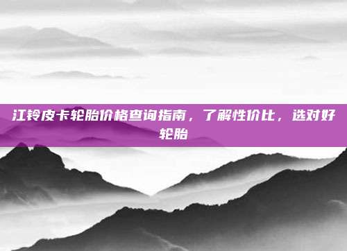 江铃皮卡轮胎价格查询指南,了解性价比,选对好轮胎