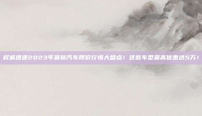 权威速递2023年最新汽车降价行情大盘点！这些车型最高优惠达5万！