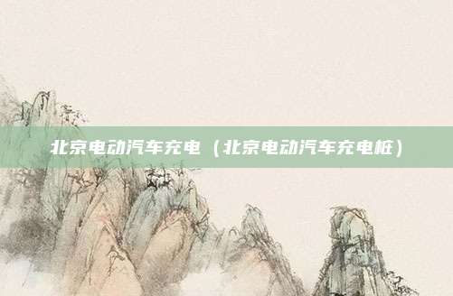 北京电动汽车充电（北京电动汽车充电桩）