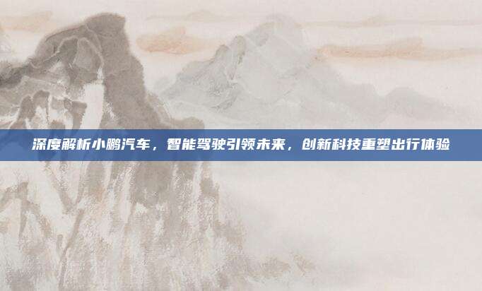 深度解析小鹏汽车，智能驾驶引领未来，创新科技重塑出行体验