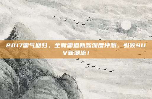 2017霸气回归，全新霸道新款深度评测，引领SUV新潮流！