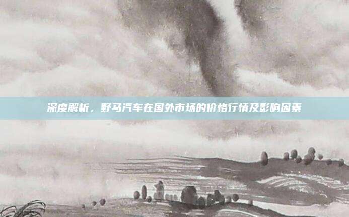 深度解析,野马汽车在国外市场的价格行情及影响因素