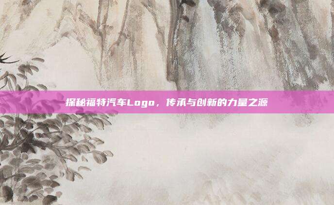 探秘福特汽车Logo,传承与创新的力量之源