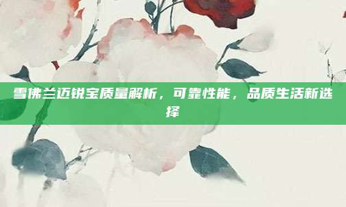 雪佛兰迈锐宝质量解析,可靠性能,品质生活新选择