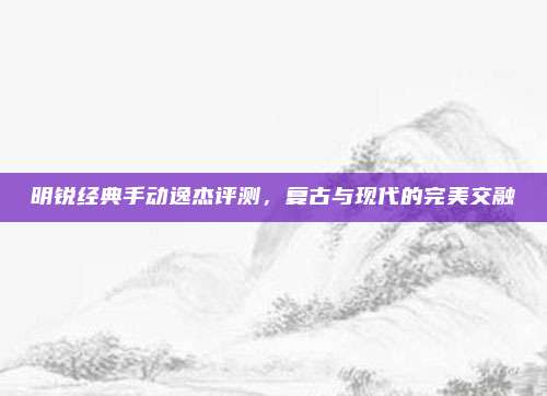明锐经典手动逸杰评测,复古与现代的完美交融
