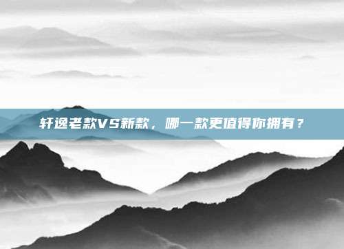 轩逸老款VS新款,哪一款更值得你拥有?