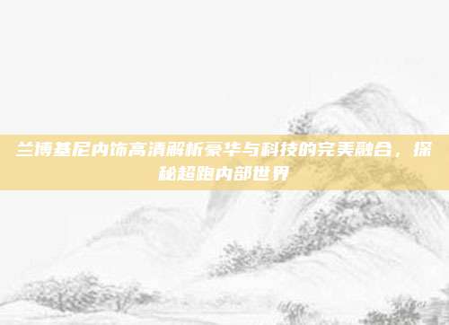 兰博基尼内饰高清解析豪华与科技的完美融合,探秘超跑内部世界