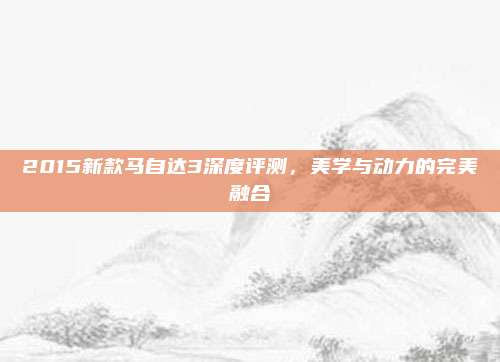 2015新款马自达3深度评测，美学与动力的完美融合