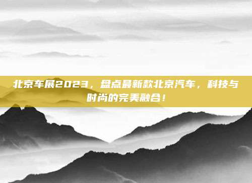 北京车展2023，盘点最新款北京汽车，科技与时尚的完美融合！